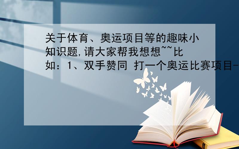 关于体育、奥运项目等的趣味小知识题,请大家帮我想想~~比如：1、双手赞同 打一个奥运比赛项目----举重2、我和你都没当上解放军,打一个奥运比赛项目----乒乓球3、说话和气 打一个奥运比