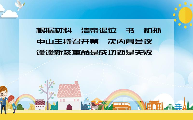 根据材料《清帝退位诏书》和孙中山主持召开第一次内阁会议,谈谈新亥革命是成功还是失败