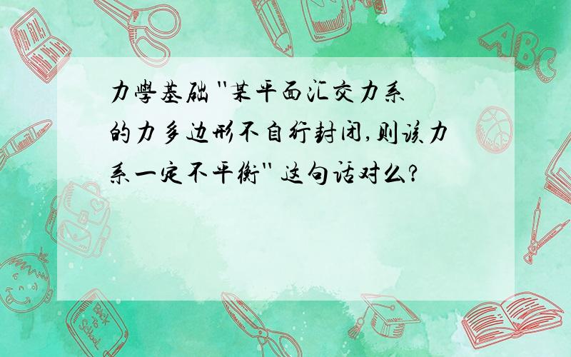 力学基础 ''某平面汇交力系的力多边形不自行封闭,则该力系一定不平衡'' 这句话对么?