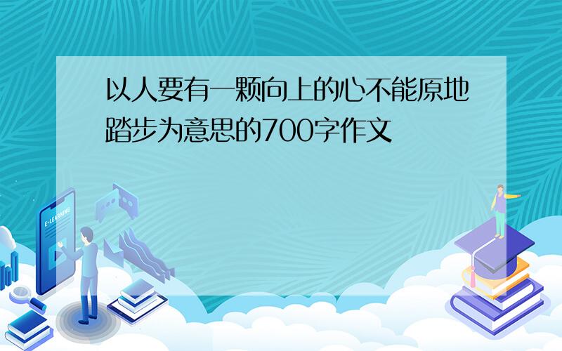 以人要有一颗向上的心不能原地踏步为意思的700字作文