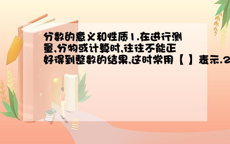 分数的意义和性质1.在进行测量,分物或计算时,往往不能正好得到整数的结果,这时常用【 】表示.2.一本故事书15天读完,平均每天读这本书的【 】,7天读完这本书的【 】.3.把8米长的绳子平均