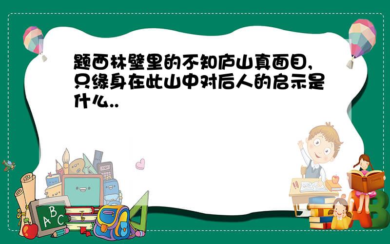 题西林壁里的不知庐山真面目,只缘身在此山中对后人的启示是什么..