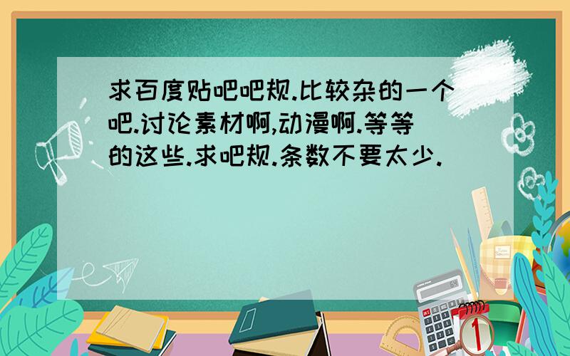 求百度贴吧吧规.比较杂的一个吧.讨论素材啊,动漫啊.等等的这些.求吧规.条数不要太少.