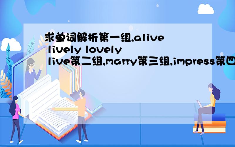 求单词解析第一组,alive lively lovely live第二组,marry第三组,impress第四组,look out ,look through ,look in,look on