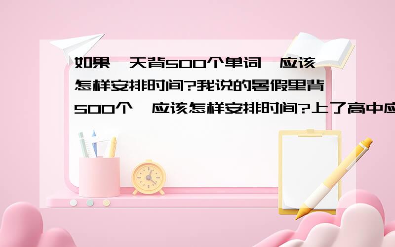 如果一天背500个单词,应该怎样安排时间?我说的暑假里背500个,应该怎样安排时间?上了高中应该背几个呢?