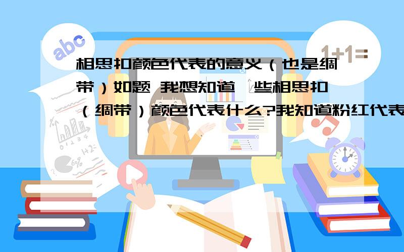 相思扣颜色代表的意义（也是绸带）如题 我想知道一些相思扣（绸带）颜色代表什么?我知道粉红代表知己；橙色代表温馨；玫瑰红代表爱情；紫色代表浪漫；浅蓝代表普通朋友；普蓝代表