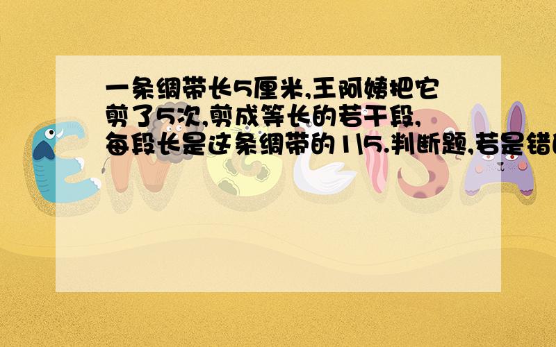 一条绸带长5厘米,王阿姨把它剪了5次,剪成等长的若干段,每段长是这条绸带的1\5.判断题,若是错的话,错在哪里?