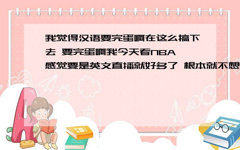 我觉得汉语要完蛋啊在这么搞下去 要完蛋啊我今天看NBA 感觉要是英文直播就好多了 根本就不想看ccav 这么搞下去 汉语不就完蛋了吗 根本没有吸引人的地方算了 全靠民间高手了 比如某s