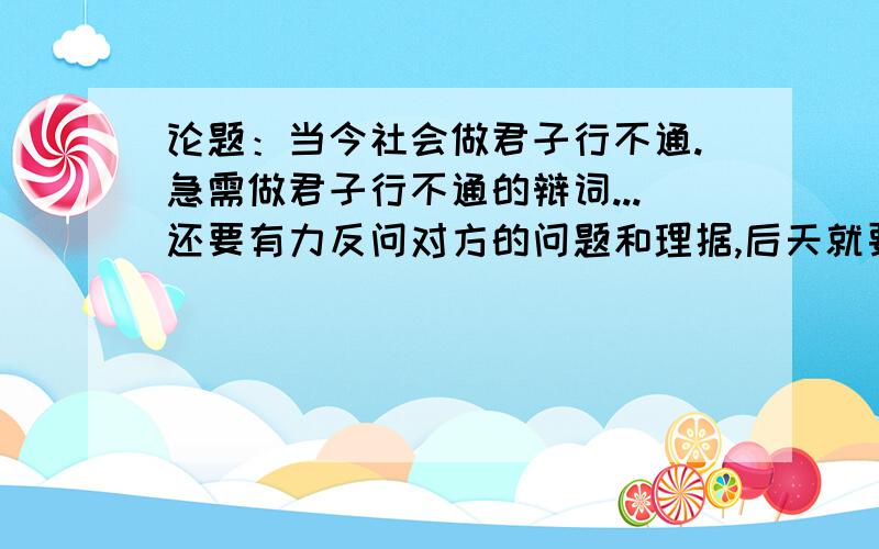 论题：当今社会做君子行不通.急需做君子行不通的辩词...还要有力反问对方的问题和理据,后天就要用到了,希望有朋友能帮助到我!还请各位朋友帮下忙!