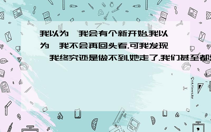 我以为,我会有个新开始.我以为,我不会再回头看.可我发现,我终究还是做不到.她走了.我们甚至都没能见一面.她说她一定会来看我,结果还是阴差阳错的错过了.我去找她,也许是注定,我们还是