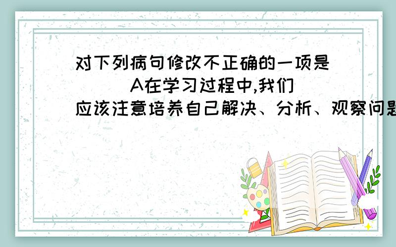 对下列病句修改不正确的一项是（ ） A在学习过程中,我们应该注意培养自己解决、分析、观察问题的能力.对下列病句修改不正确的一项是（ ） A在学习过程中,我们应该注意培养自己解决、