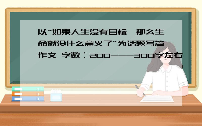 以“如果人生没有目标,那么生命就没什么意义了”为话题写篇作文 字数：200---300字左右