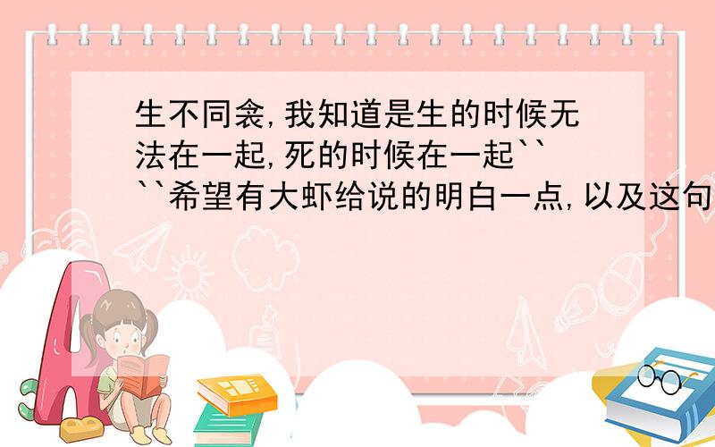 生不同衾,我知道是生的时候无法在一起,死的时候在一起````希望有大虾给说的明白一点,以及这句话出在哪里``之类的``