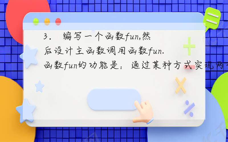 3． 编写一个函数fun,然后设计主函数调用函数fun.函数fun的功能是：通过某种方式实现两个变量值的交换,规定不允许增加语句和表达式