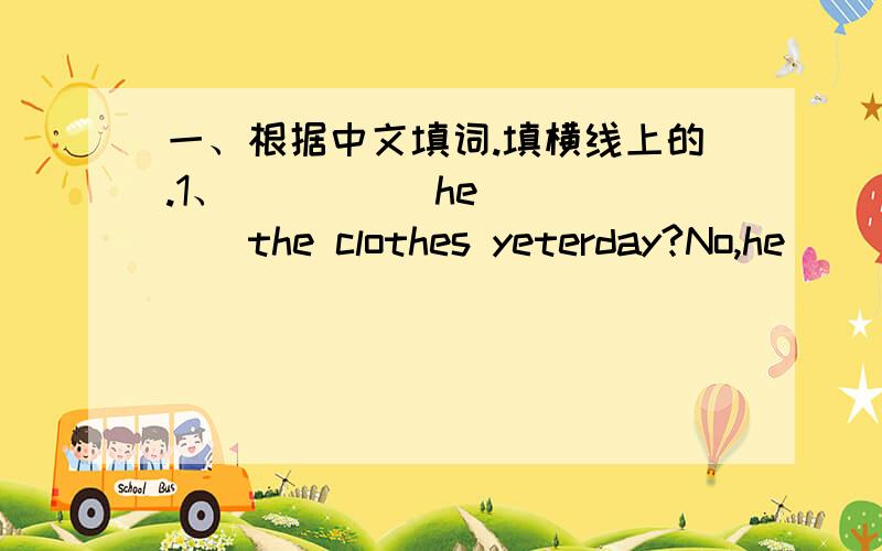 一、根据中文填词.填横线上的.1、_____he______the clothes yeterday?No,he _____.他昨天洗衣服了吗?没有.2、_____ ______you_____to Zhaoqing last night?I _____to zhaoqing ______ ______.昨晚你怎样去肇庆?我坐火车去.3、__