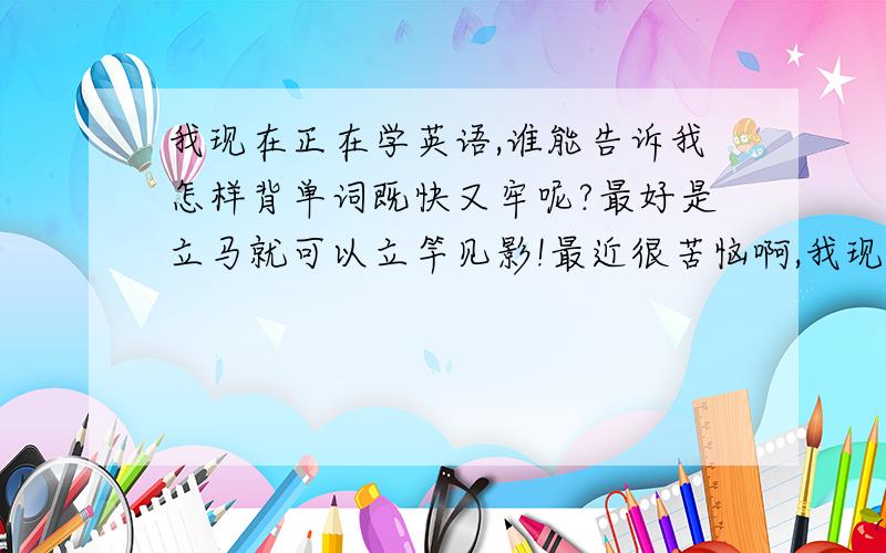 我现在正在学英语,谁能告诉我怎样背单词既快又牢呢?最好是立马就可以立竿见影!最近很苦恼啊,我现在在学新动态的易学国际在线英语的基础级别,需要背的单词特别多.但我背单词总是背会