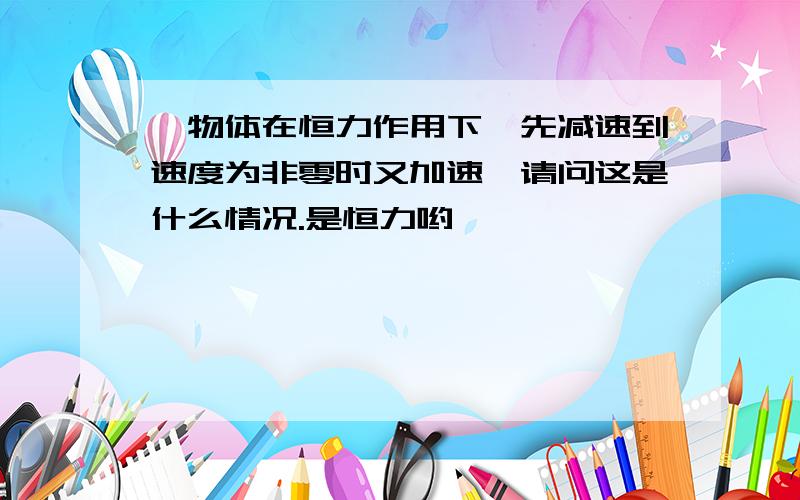 一物体在恒力作用下,先减速到速度为非零时又加速,请问这是什么情况.是恒力哟