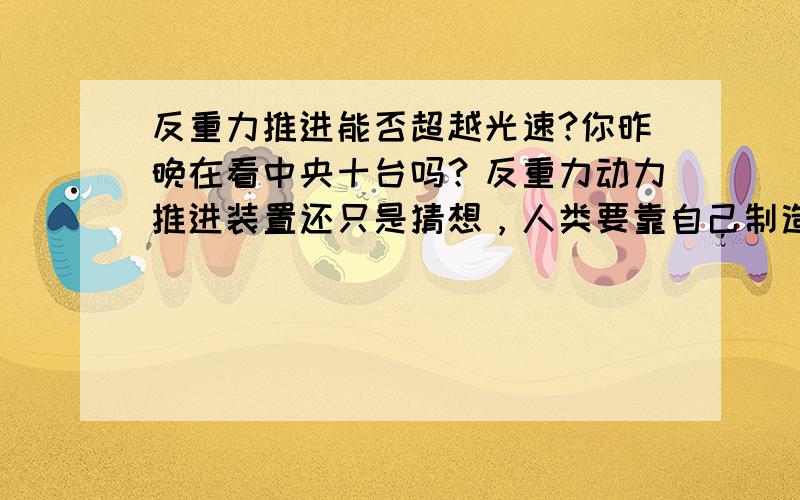 反重力推进能否超越光速?你昨晚在看中央十台吗？反重力动力推进装置还只是猜想，人类要靠自己制造出来，可能还得几十万年呢。那时肯定解决了光障的问题，速度将超过光速(转）