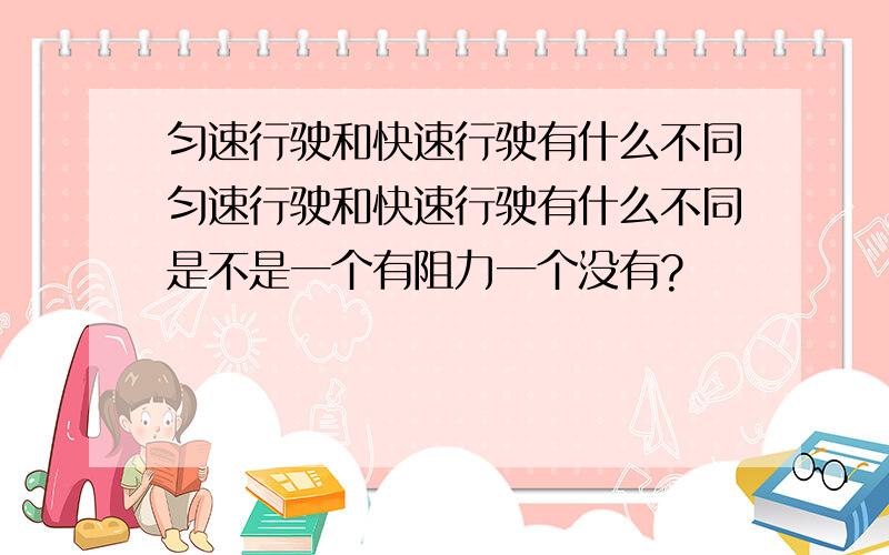 匀速行驶和快速行驶有什么不同匀速行驶和快速行驶有什么不同是不是一个有阻力一个没有?