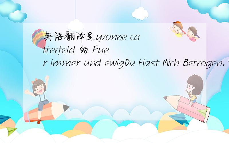 英语翻译是yvonne catterfeld 的 Fuer immer und ewigDu Hast Mich Betrogen,So Betrogen Mit Ihrjedes Mal,Wenn Ich Dran Denke,Ohstirbt Ein Teil Von Mirdu Hast Alles Hier Gelassen,Alles Erinnert Mich An Dichaber Wie Soll Ich Dich Hassenich Weiß