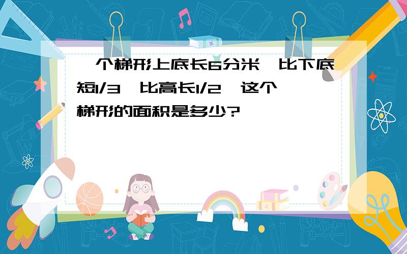 一个梯形上底长6分米,比下底短1/3,比高长1/2,这个梯形的面积是多少?