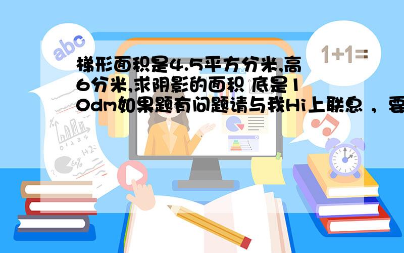 梯形面积是4.5平方分米,高6分米,求阴影的面积 底是10dm如果题有问题请与我Hi上联息 ，要列式！