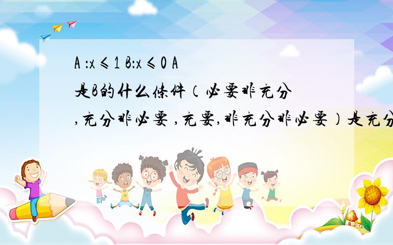 A ：x≤1 B：x≤0 A是B的什么条件（必要非充分 ,充分非必要 ,充要,非充分非必要）是充分非必要吗?