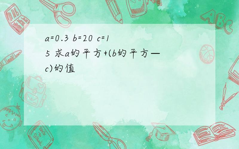 a=0.3 b=20 c=15 求a的平方+(b的平方—c)的值