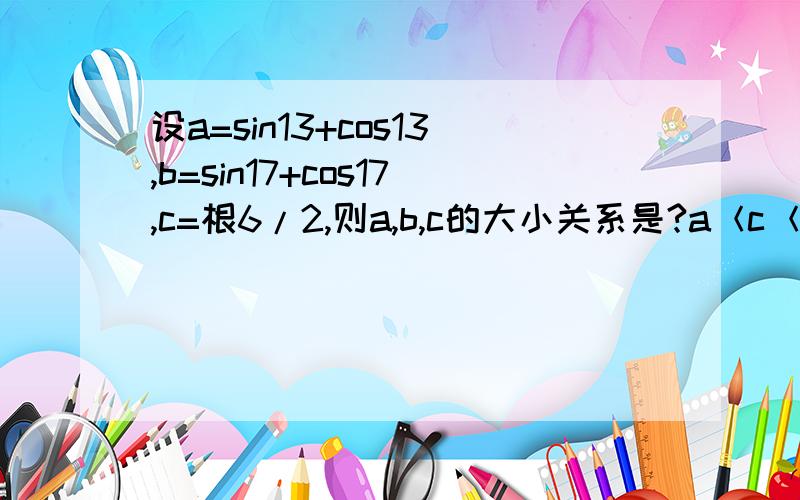 设a=sin13+cos13,b=sin17+cos17,c=根6/2,则a,b,c的大小关系是?a＜c＜b为什么