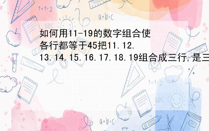 如何用11-19的数字组合使各行都等于45把11.12.13.14.15.16.17.18.19组合成三行,是三横行三竖行的总和都等于45?