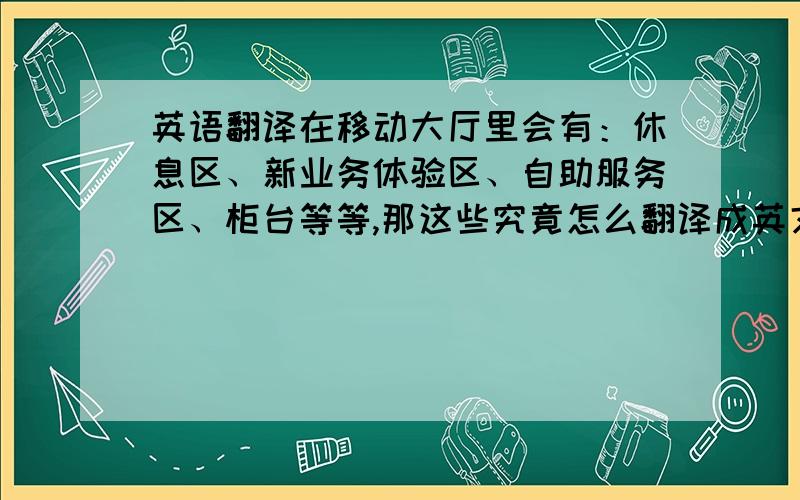 英语翻译在移动大厅里会有：休息区、新业务体验区、自助服务区、柜台等等,那这些究竟怎么翻译成英文呢?尤其是休息区,是the resting room 还是the resting area啊?最好把所有的营业厅可能见到的