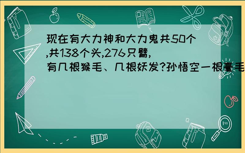 现在有大力神和大力鬼共50个,共138个头,276只臂,有几根猴毛、几根妖发?孙悟空一根毫毛可以变成三头六臂大力神,女妖一根头发可以变成两头四臂大力鬼.