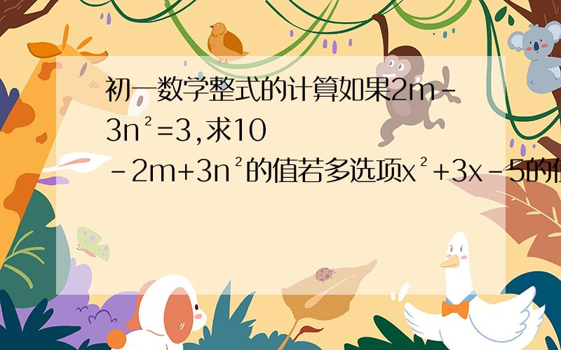 初一数学整式的计算如果2m-3n²=3,求10-2m+3n²的值若多选项x²+3x-5的值为2,求多选项2x²+6x-3的值