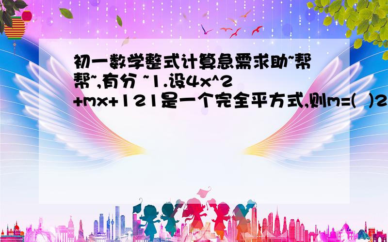 初一数学整式计算急需求助~帮帮~,有分 ~1.设4x^2+mx+121是一个完全平方式,则m=(  )2.已知ax+by=3,ay-bx=5,ze  (a^2+b^2)(x^2+y^2)=(  )3.若(x^2+x+1)^2=a12x^12+a11x^11+a10x^10+.+a2x^2+a1x+a0,ze  a11+a9+a7+a5+a3+a1的值是(   )4.