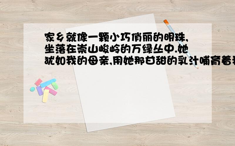 家乡就像一颗小巧俏丽的明珠,坐落在崇山峻岭的万绿丛中.她犹如我的母亲,用她那甘甜的乳汁哺育着我们 照