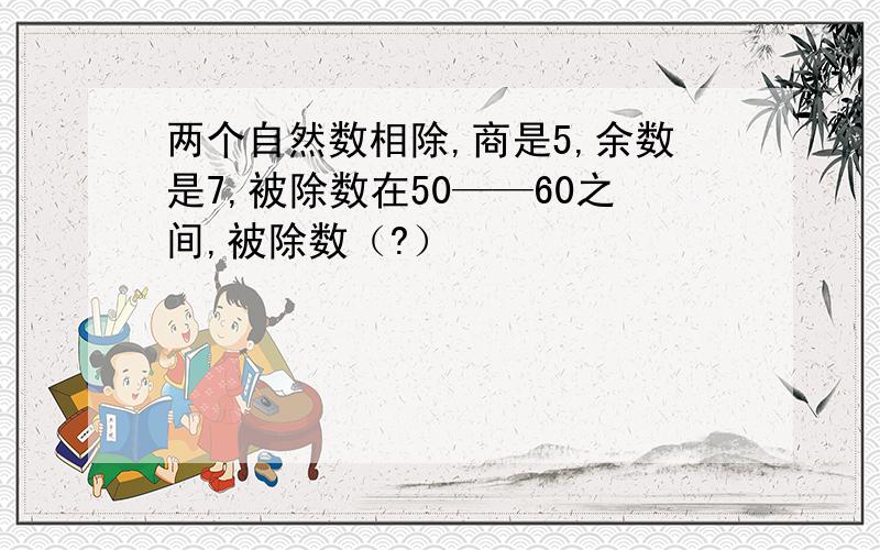 两个自然数相除,商是5,余数是7,被除数在50——60之间,被除数（?）