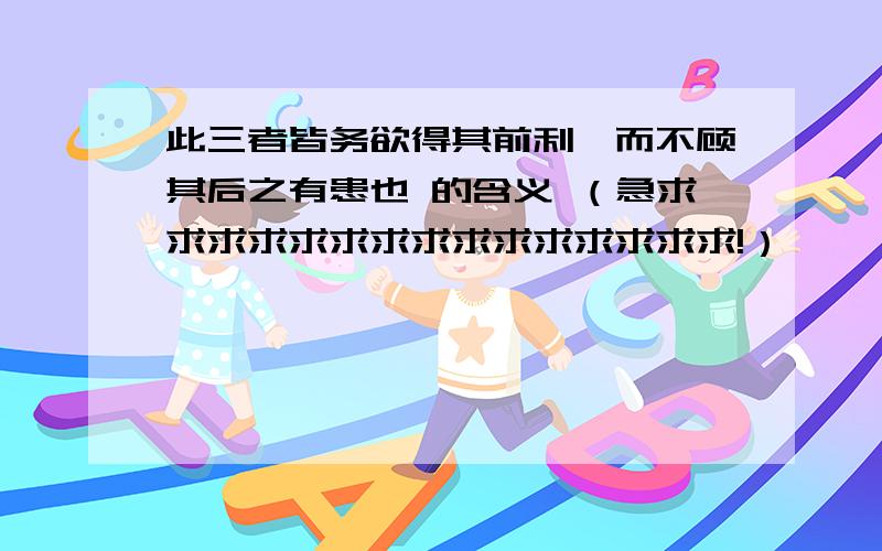 此三者皆务欲得其前利,而不顾其后之有患也 的含义 （急求求求求求求求求求求求求求求求!）