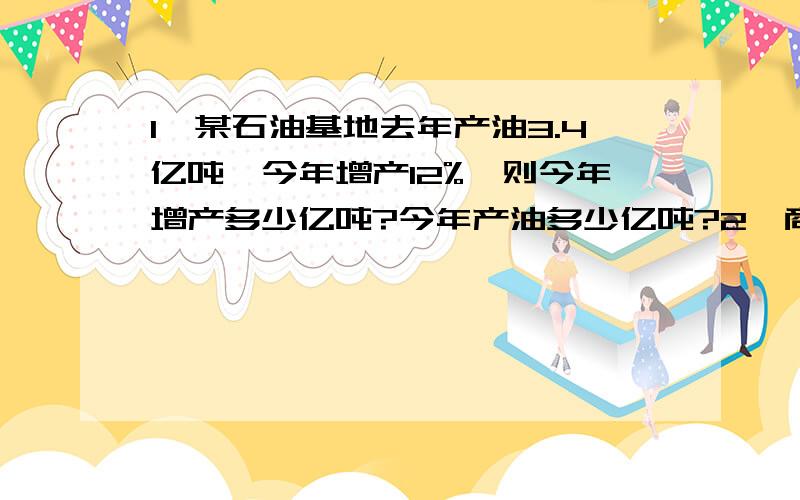 1、某石油基地去年产油3.4亿吨,今年增产12%,则今年增产多少亿吨?今年产油多少亿吨?2、商场将某种空调按原价九折出售,便宜了200元,问原价是多少元?3、一宗进口商品的价值为150万元,其中60%