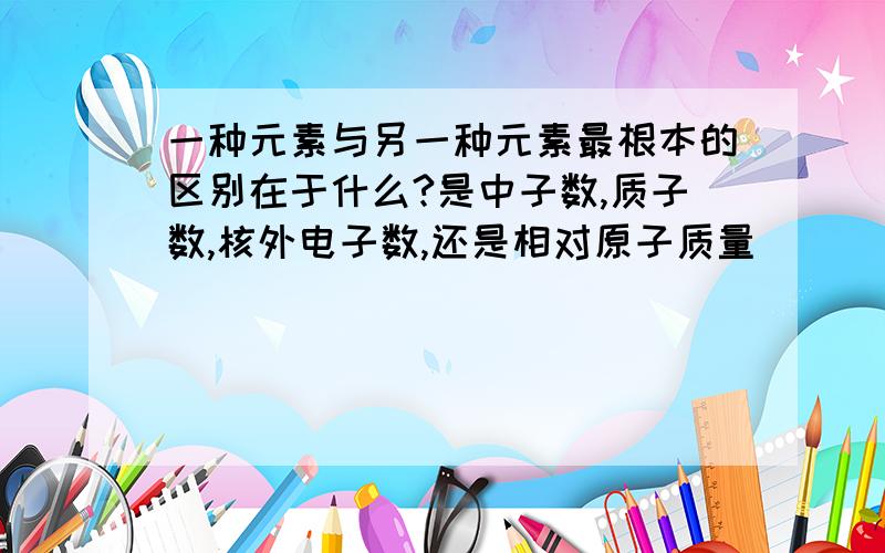 一种元素与另一种元素最根本的区别在于什么?是中子数,质子数,核外电子数,还是相对原子质量