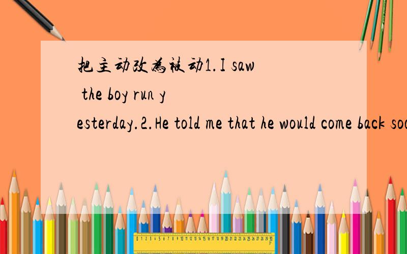 把主动改为被动1.I saw the boy run yesterday.2.He told me that he would come back soon.3.You can find a lot of differences between the two languages.4.Do you water your flowers every day?5.the wind blew doen the big tree last night.