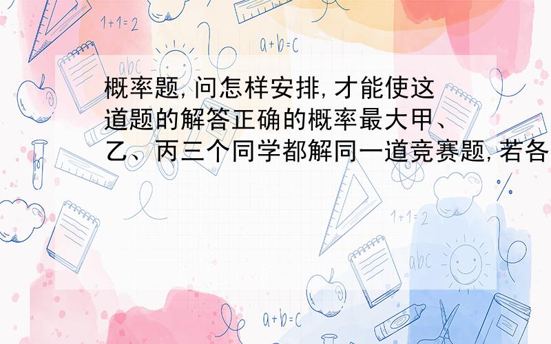 概率题,问怎样安排,才能使这道题的解答正确的概率最大甲、乙、丙三个同学都解同一道竞赛题,若各单独解题,每个同学解出正确答案的概率都为1/2；若任意两个同学合组解,则这一组得出正