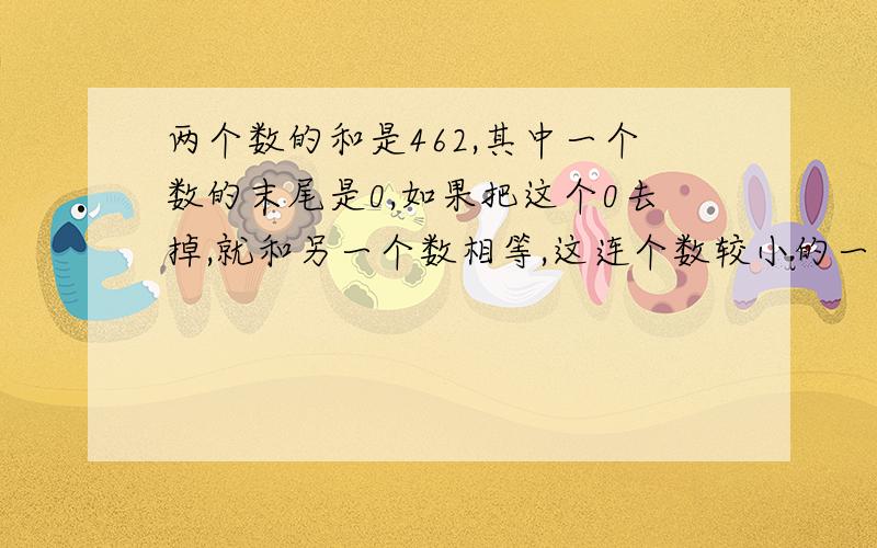 两个数的和是462,其中一个数的末尾是0,如果把这个0去掉,就和另一个数相等,这连个数较小的一个是几?