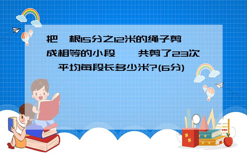 把一根15分之12米的绳子剪成相等的小段,一共剪了23次,平均每段长多少米?(6分)