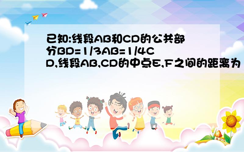 已知:线段AB和CD的公共部分BD=1/3AB=1/4CD,线段AB,CD的中点E,F之间的距离为10cm,求CD和不需要用方程做,最好说的明白点