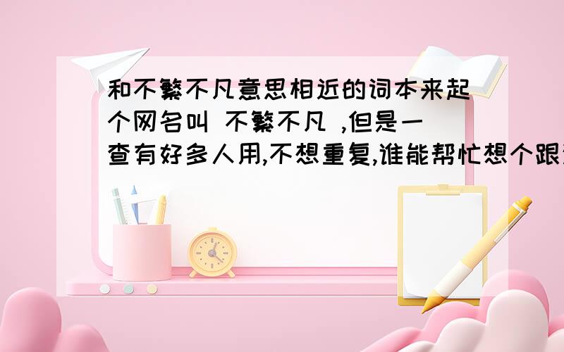 和不繁不凡意思相近的词本来起个网名叫 不繁不凡 ,但是一查有好多人用,不想重复,谁能帮忙想个跟这个差不多的网名啊,不繁琐不平凡 其实很喜欢这的 ,谁帮忙再想个