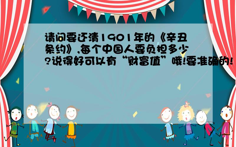 请问要还清1901年的《辛丑条约》,每个中国人要负担多少?说得好可以有“财富值”哦!要准确的!1901年《辛丑条约》：中国赔款4.5亿两白银,分39年还清,年息4厘,本息合计白银9.8亿两白银.当时,