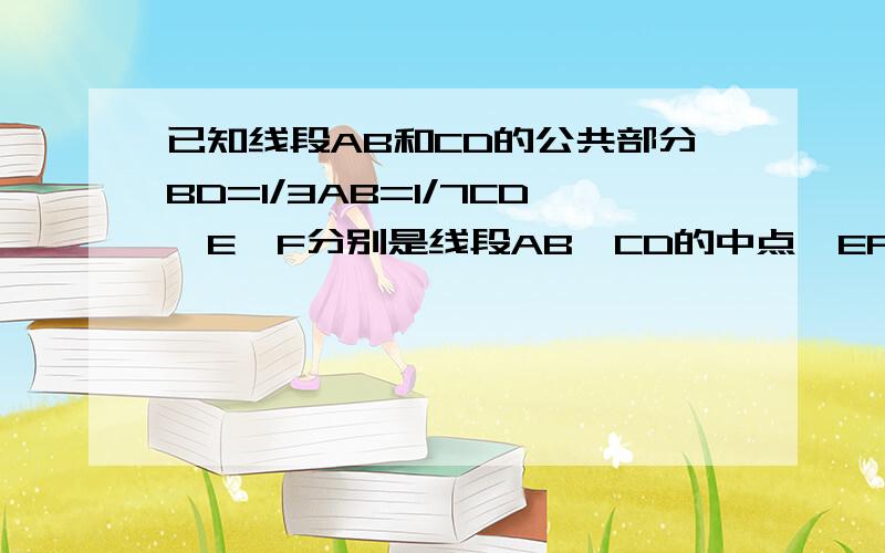 已知线段AB和CD的公共部分BD=1/3AB=1/7CD,E,F分别是线段AB,CD的中点,EF的距离是6cm,求AB,CD的长