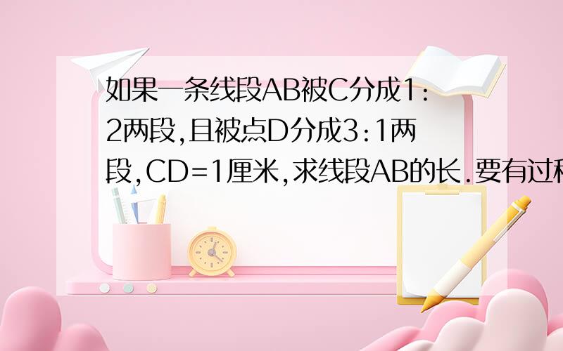 如果一条线段AB被C分成1:2两段,且被点D分成3:1两段,CD=1厘米,求线段AB的长.要有过程