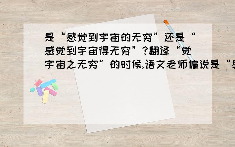 是“感觉到宇宙的无穷”还是“感觉到宇宙得无穷”?翻译“觉宇宙之无穷”的时候,语文老师偏说是“感觉到宇宙得无穷”说是什么做补语.我怎么念都觉得不对,从小学我都把“的”“得”“