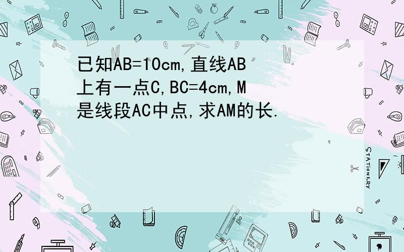 已知AB=10cm,直线AB上有一点C,BC=4cm,M是线段AC中点,求AM的长.